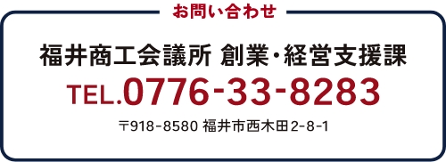 お問い合わせ 福井商工会議所 創立・経営支援課 TEL.0776-33-8283 〒918-8580 福井市西木田2-8-1